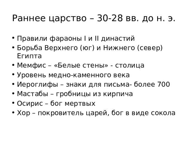 Раннее царство – 30-28 вв. до н. э. Правили фараоны I и II династий Борьба Верхнего (юг) и Нижнего (север) Египта Мемфис – «Белые стены» - столица Уровень медно-каменного века Иероглифы – знаки для письма- более 700 Мастабы – гробницы из кирпича Осирис – бог мертвых Хор – покровитель царей, бог в виде сокола 