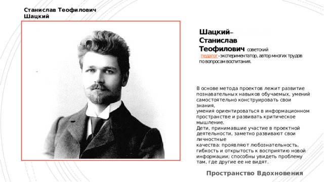 Станислав Теофилович Шацкий Шацкий  Станислав Станислав  Теофилович советский    педагог - экспериментатор, автор многих трудов по вопросам воспитания.   В основе метода проектов лежит развитие познавательных навыков обучаемых, умений самостоятельно конструировать свои знания, умения ориентироваться в информационном пространстве и развивать критическое мышление. Дети, принимавшие участие в проектной деятельности, заметно развивают свои личностные качества: проявляют любознательность, гибкость и открытость к восприятию новой информации; способны увидеть проблему там, где другие ее не видят. Метод проектов С. Т. Шацкий применял с 1905 года, именно он возглавлял группу сотрудников, пытающихся активно использовать данный метод на практике. Учёные рассматривали этот метод как универсальное средство для развития инициативы, творческой самостоятельности и установления связи между знаниями и реальной жизнью и трудом Пространство Вдохновения  
