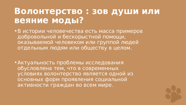 Волонтерство : зов души или веяние моды? В истории человечества есть масса примеров добровольной и бескорыстной помощи, оказываемой человеком или группой людей отдельным людям или обществу в целом. Актуальность проблемы исследования обусловлена тем, что в современных условиях волонтерство является одной из основных форм проявления социальной активности граждан во всем мире.  