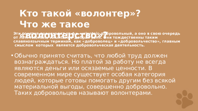 Кто такой «волонтер»? Что же такое «волонтерство»?  Эти понятия происходят от фр. volontair–добровольный, а оно в свою очередь от лат. voluntas, voluntarius–добрая воля. Они тождественны таким славяноязычным терминам, как «доброволец» и «добровольчество», главным смыслом которых является добровольческая деятельность. Обычно принято считать, что любой труд должен вознаграждаться. Но платой за работу не всегда являются деньги или осязаемые ценности. В современном мире существует особая категория людей, которые готовы помогать другим без всякой материальной выгоды, совершенно добровольно. Таких добровольцев называют волонтерами. 