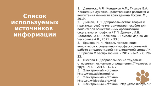 1.  Данилюк, А.Я., Кондаков А.М., Тишков В.А. Концепция духовно-нравственного развития и воспитания личности гражданина России. М., 2019. 2.  Дьячек, Т.П. Добровольчество: теория и практика: учебно-методическое пособие для волонтеров общественных организаций социального профиля / Т.П. Дьячек , Л.В. Болотова , А.О. Полякова. – Тамбов: Изд-во ИП Чеснокова А.В., 2021. – 93 с . 3.  Ершова, Н. Н. Модель привлечения волонтеров к социально – профессиональной работе в подростковой и молодежной среде / Н. Н. Ершова // Беспризорник. – 2017. - №2. – С. 20-23. 4.  Шекова Е. Добровольческие трудовые отношения: основные определения // Человек и труд - №4. - 2013. - С. 6-7. 5.  Электронный источник: http://www.adolesmed.ru 6.  Электронный источник: http://ru.wikipedia.org/wiki 7.  Электронный источник: http://ktoeslineya.ru/ 8.  Электронный источник: http://www.kavicom.ru/pages-view-5597.html Список используемых источников  информации 
