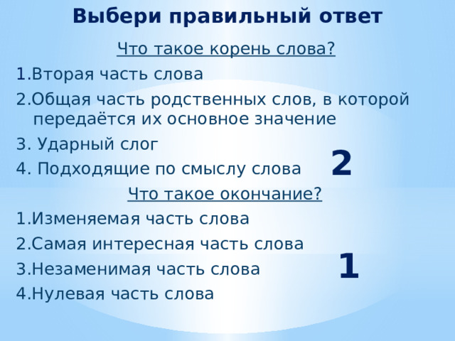 Выбери правильный ответ  Что такое корень слова?  1. Вторая часть слова  2.Общая часть родственных слов, в которой передаётся их основное значение  3. Ударный слог  4. Подходящие по смыслу слова  Что такое окончание?  1.Изменяемая часть слова  2.Самая интересная часть слова  3.Незаменимая часть слова  4.Нулевая часть слова  2 1 