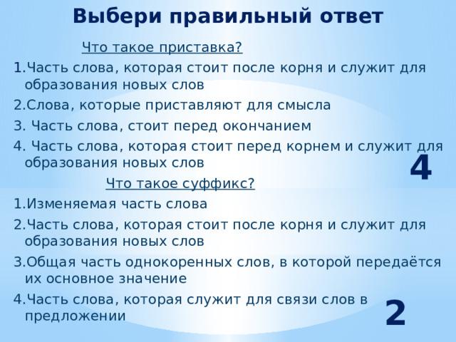 Выбери правильный ответ  Что такое приставка?  1. Часть слова, которая стоит после корня и служит для образования новых слов  2.Слова, которые приставляют для смысла  3. Часть слова, стоит перед окончанием  4. Часть слова, которая стоит перед корнем и служит для образования новых слов  Что такое суффикс?  1.Изменяемая часть слова  2.Часть слова, которая стоит после корня и служит для образования новых слов  3.Общая часть однокоренных слов, в которой передаётся их основное значение  4.Часть слова, которая служит для связи слов в предложении  4 2 