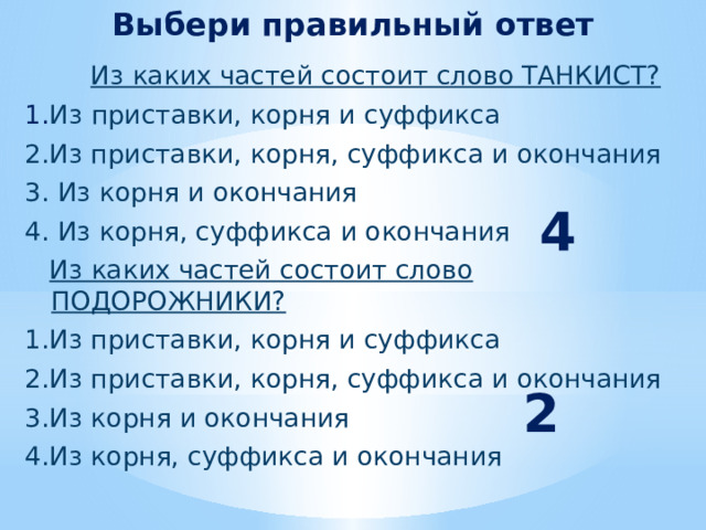 Выбери правильный ответ  Из каких частей состоит слово ТАНКИСТ?  1. Из приставки, корня и суффикса  2.Из приставки, корня, суффикса и окончания  3. Из корня и окончания  4. Из корня, суффикса и окончания  Из каких частей состоит слово ПОДОРОЖНИКИ?  1.Из приставки, корня и суффикса  2.Из приставки, корня, суффикса и окончания  3.Из корня и окончания  4.Из корня, суффикса и окончания  4 2 