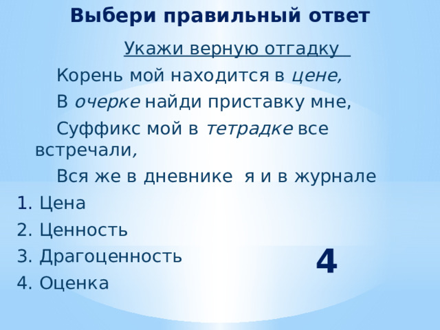 Выбери правильный ответ  Укажи верную отгадку  Корень мой находится в цене,  В очерке найди приставку мне,  Суффикс  мой в тетрадке все встречали ,  Вся же в дневнике я и в журнале  1. Цена  2. Ценность  3. Драгоценность  4. Оценка  4 