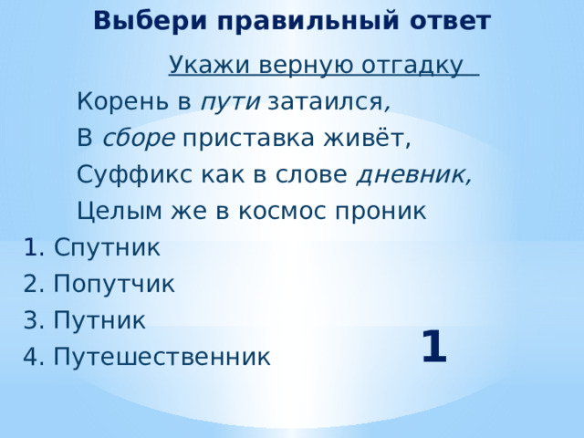 Выбери правильный ответ  Укажи верную отгадку  Корень в пути затаился ,  В сборе приставка живёт,  Суффикс как в слове дневник,  Целым же в космос проник  1. Спутник  2. Попутчик  3. Путник  4. Путешественник  1 