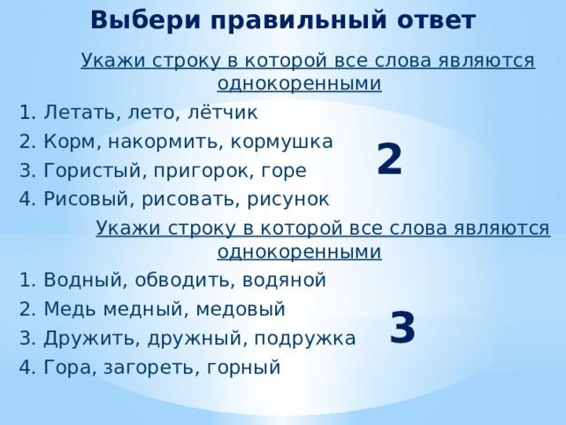Выбери правильный ответ  Укажи строку в которой все слова являются однокоренными  1. Летать, лето, лётчик  2. Корм, накормить, кормушка  3. Гористый, пригорок, горе  4. Рисовый, рисовать, рисунок  Укажи строку в которой все слова являются однокоренными  1. Водный, обводить, водяной  2. Медь медный, медовый  3. Дружить, дружный, подружка  4. Гора, загореть, горный  2 3 
