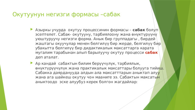 Окутуунун негизги формасы –сабак   Азыркы учурда окутуу процессинин формасы – сабак болуп эсептелет. Сабак- окутууну, тарбиялоону жана өнүктүрүүнү уюштуруучу негизги форма. Анык бир группадагы , бирдей жаштагы окуучулар менен белгилүү бир жерде, белгилүү бир убакытта белгилүү бир дидактикалык максаттарга карата мугалим тарабынан алып барылуучу окутуу процесси сабак деп аталат. Ар кандай сабактын билим берүүчүлүк, тарбиялык, өнүктүрүүчүлүк жана практикалык максаттары болууга тийиш. Сабакка даярданууда алдын ала максатттарын аныктап алуу жана ага шайкеш окутуу чон мааниге ээ. Сабактын максатын аныктоодо эске алуубуз керек болгон жагдайлар: 