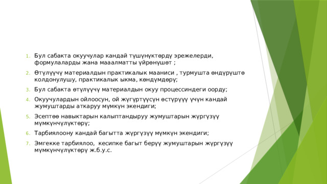 Бул сабакта окуучулар кандай түшүнүктөрдү эрежелерди, формулаларды жана мааалматты үйрөнүшөт ; Өтүлүүчү материалдын практикалык мааниси , турмушта өндүрүштө колдонулушу, практикалык ыкма, көндүмдөрү; Бул сабакта өтүлүүчү материалдын окуу процессиндеги оорду; Окуучулардын ойлоосун, ой жүгүртүүсүн өстүрүүү үчүн кандай жумуштарды аткаруу мүмкүн экендиги; Эсептөө навыктарын калыптандыруу жумуштарын жүргүзүү мүмкүнчүлүктөрү; Тарбиялоону кандай багытта жүргүзүү мүмкүн экендиги; Эмгекке тарбиялоо, кесипке багыт берүү жумуштарын жүргүзүү мүмкүнчүлүктөрү ж.б.у.с. 