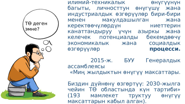  ТӨ – жаратылыш ресурстары, инвенстициялардын, илимий-техникалык өнүгүүнүн багыты, личносттун өнүгүшү жана индустриалдык өзгөрүүлөр бири-бири менен макулдашылган жана керектөөчүлөрдүн ниеттерин канаттандыруу үчүн азыркы жана келечек потенциалды бекемдөөчү экономикалык жана социалдык өзгөрүүлөр процесси.    2015-ж. БУУ Генералдык ассамблеясы  «Миң жылдыктын өнүгүү максаттары.  Биздин дүйнөнү өзгөртүү: 2030-жылга чейин ТӨ областында күн тартиби»  (193 мамлекет труктуу өнүгүү максаттарын кабыл алган). ТӨ деген эмне? 