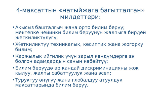 4-максаттын «натыйжага багытталган» милдеттери: Акысыз башталгыч жана орто билим берүү; мектепке чейинки билим берүүнүн жалпыга бирдей жеткиликтүлүгү; Жеткиликтүү техникалык, кесиптик жана жогорку билим; Каржылык ийгилик үчүн зарыл көндүмдөргө ээ болгон адамдардын санын көбөйтүү; Билим берүүдө ар кандай дискриминацияны жок кылуу, жалпы сабаттуулук жана эсеп; Туруктуу өнүгүү жана глобалдуу атуулдук максаттарында билим берүү. 