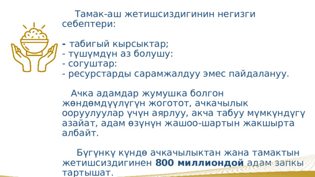  2-максат . Ачкачылыкты жоюу    Тамак-аш жетишсиздигинин негизги себептери:    - табигый кырсыктар;  - түшүмдүн аз болушу:  - согуштар:  - ресурстарды сарамжалдуу эмес пайдалануу.    Ачка адамдар жумушка болгон жөндөмдүүлүгүн жоготот, ачкачылык ооруулуулар үчүн аярлуу, акча табуу мүмкүндүгү азайат, адам өзүнүн жашоо-шартын жакшырта албайт.   Бүгүнкү күндө ачкачылыктан жана тамактын жетишсиздигинен 800 миллиондой адам запкы тартышат.    