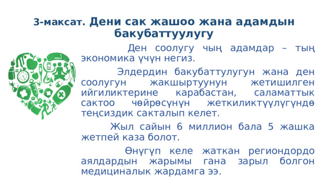 3-максат. Дени сак жашоо жана адамдын бакубаттуулугу  Ден соолугу чың адамдар – тың экономика үчүн негиз.  Элдердин бакубаттулугун жана ден соолугун жакшыртуунун жетишилген ийгиликтерине карабастан, саламаттык сактоо чөйрөсүнүн жеткиликтүүлүгүндө теңсиздик сакталып келет.  Жыл сайын 6 миллион бала 5 жашка жетпей каза болот.  Өнүгүп келе жаткан региондордо аялдардын жарымы гана зарыл болгон медициналык жардамга ээ. 