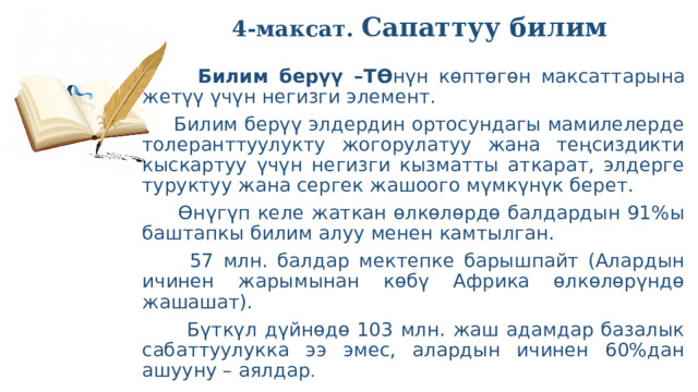  4-максат. Сапаттуу билим    Билим берүү –ТӨ нүн көптөгөн максаттарына жетүү үчүн негизги элемент.  Билим берүү элдердин ортосундагы мамилелерде толеранттуулукту жогорулатуу жана теңсиздикти кыскартуу үчүн негизги кызматты аткарат, элдерге туруктуу жана сергек жашоого мүмкүнүк берет.  Өнүгүп келе жаткан өлкөлөрдө балдардын 91%ы баштапкы билим алуу менен камтылган.  57 млн. балдар мектепке барышпайт (Алардын ичинен жарымынан көбү Африка өлкөлөрүндө жашашат).  Бүткүл дүйнөдө 103 млн. жаш адамдар базалык сабаттуулукка ээ эмес, алардын ичинен 60%дан ашууну – аялдар . 
