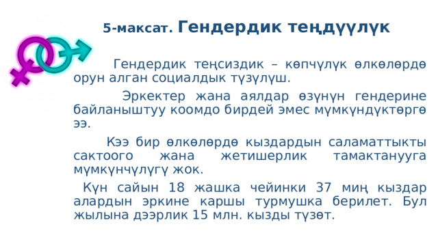 5-максат. Гендердик теңдүүлүк    Гендердик теңсиздик – көпчүлүк өлкөлөрдө орун алган социалдык түзүлүш.  Эркектер жана аялдар өзүнүн гендерине байланыштуу коомдо бирдей эмес мүмкүндүктөргө ээ.  Кээ бир өлкөлөрдө кыздардын саламаттыкты сактоого жана жетишерлик тамактанууга мүмкүнчүлүгү жок.  Күн сайын 18 жашка чейинки 37 миң кыздар алардын эркине каршы турмушка берилет. Бул жылына дээрлик 15 млн. кызды түзөт. 