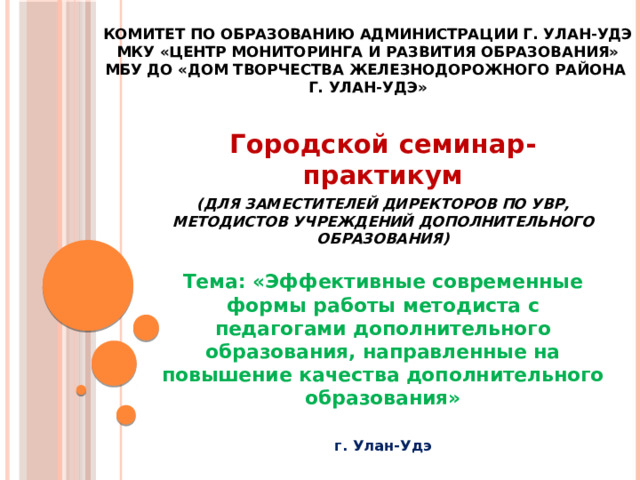 Комитет по образованию Администрации г. Улан-Удэ  МКУ «Центр мониторинга и развития образования»  МБУ ДО «Дом творчества Железнодорожного района  г. Улан-Удэ» Городской семинар-практикум (для заместителей директоров по УВР, методистов учреждений дополнительного образования)   Тема: «Эффективные современные формы работы методиста с педагогами дополнительного образования, направленные на повышение качества дополнительного образования»  г. Улан-Удэ 