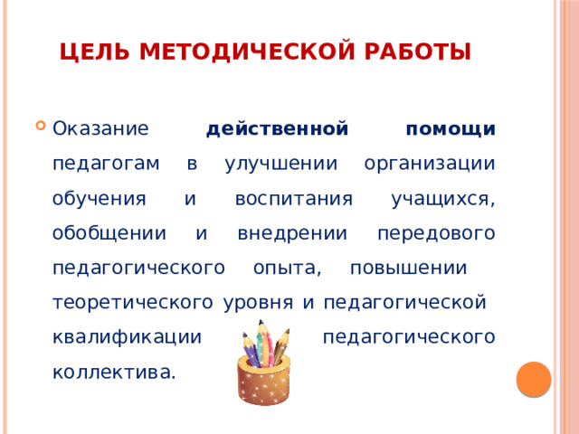Цель методической работы Оказание действенной помощи педагогам в улучшении организации обучения и воспитания учащихся, обобщении и внедрении передового педагогического опыта, повышении теоретического уровня и педагогической квалификации педагогического коллектива. 