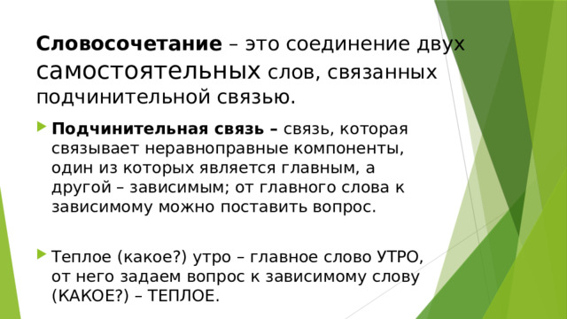 Словосочетание  – это соединение двух самостоятельных слов, связанных подчинительной связью. Подчинительная связь –  связь, которая связывает неравноправные компоненты, один из которых является главным, а другой – зависимым; от главного слова к зависимому можно поставить вопрос. Теплое (какое?) утро – главное слово УТРО, от него задаем вопрос к зависимому слову (КАКОЕ?) – ТЕПЛОЕ. 