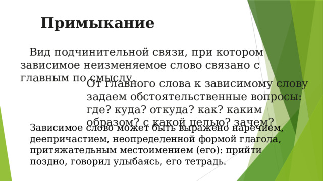 Примыкание  Вид подчинительной связи, при котором зависимое неизменяемое слово связано с главным по смыслу.  От главного слова к зависимому слову задаем обстоятельственные вопросы: где? куда? откуда? как? каким образом? с какой целью? зачем? Зависимое слово может быть выражено наречием, деепричастием, неопределенной формой глагола, притяжательным местоимением (его): прийти поздно, говорил улыбаясь, его тетрадь.  