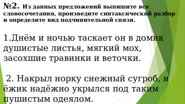 № 2. Из данных предложений выпишите все словосочетания, произведите синтаксический разбор и определите вид подчинительной связи.  1.Днём и ночью таскает он в домик душистые листья, мягкий мох, засохшие травинки и веточки.  2. Накрыл норку снежный сугроб, и ёжик надёжно укрылся под таким пушистым одеялом. 