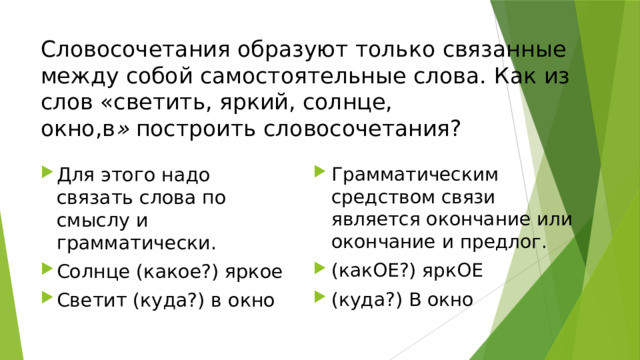 Словосочетания образуют только связанные между собой самостоятельные слова.  Как из слов «светить, яркий, солнце, окно,в »  построить словосочетания?  Для этого надо связать слова по смыслу и грамматически.  Солнце (какое?) яркое Светит (куда?) в окно Грамматическим средством связи является окончание или окончание и предлог. (какОЕ?) яркОЕ (куда?) В окно 