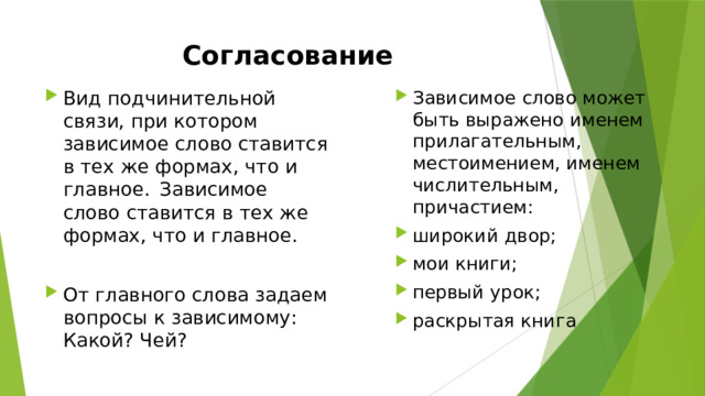 Согласование Вид подчинительной связи, при котором зависимое слово ставится в тех же формах, что и главное.   Зависимое слово ставится в тех же формах, что и главное. Зависимое слово может быть выражено именем прилагательным, местоимением, именем числительным, причастием: широкий двор; мои книги; первый урок; раскрытая книга   От главного слова задаем вопросы к зависимому: Какой? Чей? 