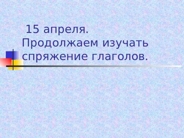  15 апреля.  Продолжаем изучать спряжение глаголов. 
