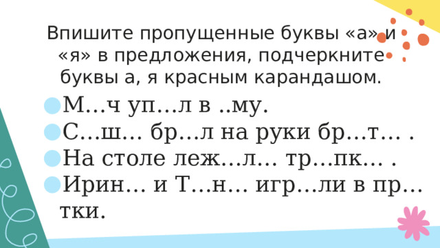 Впишите пропущенные буквы «а» и «я» в предложения, подчеркните буквы а, я красным карандашом. М…ч уп…л в ..му. С…ш… бр…л на руки бр…т… . На столе леж…л… тр…пк… . Ирин… и Т…н… игр…ли в пр…тки.   