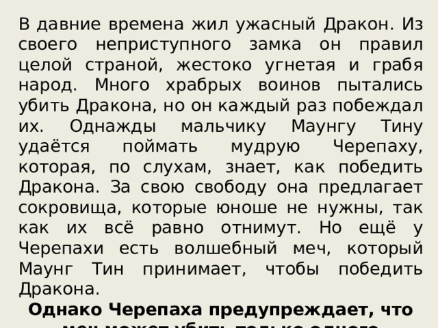 В давние времена жил ужасный Дракон. Из своего неприступного замка он правил целой страной, жестоко угнетая и грабя народ. Много храбрых воинов пытались убить Дракона, но он каждый раз побеждал их. Однажды мальчику Маунгу Тину удаётся поймать мудрую Черепаху, которая, по слухам, знает, как победить Дракона. За свою свободу она предлагает сокровища, которые юноше не нужны, так как их всё равно отнимут. Но ещё у Черепахи есть волшебный меч, который Маунг Тин принимает, чтобы победить Дракона. Однако Черепаха предупреждает, что меч может убить только одного дракона, а их теперь два. 