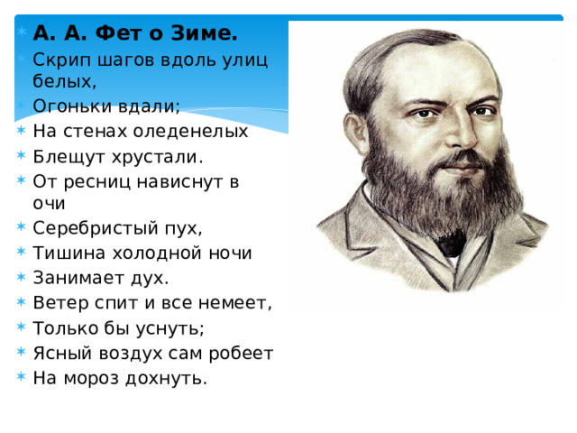 А. А. Фет о Зиме. Скрип шагов вдоль улиц белых, Огоньки вдали; На стенах оледенелых Блещут хрустали. От ресниц нависнут в очи Серебристый пух, Тишина холодной ночи Занимает дух. Ветер спит и все немеет, Только бы уснуть; Ясный воздух сам робеет На мороз дохнуть. 