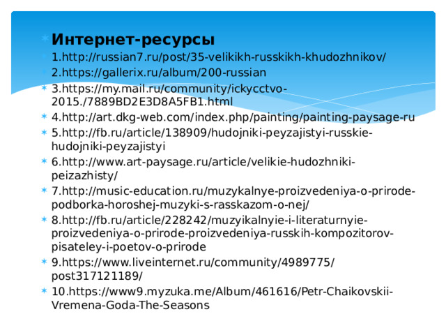 Интернет-ресурсы 1.http://russian7.ru/post/35-velikikh-russkikh-khudozhnikov/ 2.https://gallerix.ru/album/200-russian 3.https://my.mail.ru/community/ickycctvo-2015./7889BD2E3D8A5FB1.html 4.http://art.dkg-web.com/index.php/painting/painting-paysage-ru 5.http://fb.ru/article/138909/hudojniki-peyzajistyi-russkie-hudojniki-peyzajistyi 6.http://www.art-paysage.ru/article/velikie-hudozhniki-peizazhisty/ 7.http://music-education.ru/muzykalnye-proizvedeniya-o-prirode-podborka-horoshej-muzyki-s-rasskazom-o-nej/ 8.http://fb.ru/article/228242/muzyikalnyie-i-literaturnyie-proizvedeniya-o-prirode-proizvedeniya-russkih-kompozitorov-pisateley-i-poetov-o-prirode 9.https://www.liveinternet.ru/community/4989775/post317121189/ 10.https://www9.myzuka.me/Album/461616/Petr-Chaikovskii-Vremena-Goda-The-Seasons 
