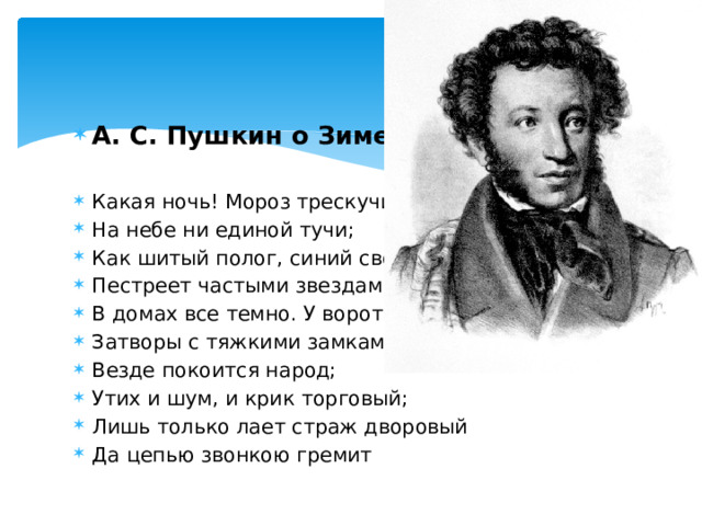 А. С. Пушкин о Зиме. Какая ночь! Мороз трескучий, На небе ни единой тучи; Как шитый полог, синий свод Пестреет частыми звездами. В домах все темно. У ворот Затворы с тяжкими замками. Везде покоится народ; Утих и шум, и крик торговый; Лишь только лает страж дворовый Да цепью звонкою гремит 