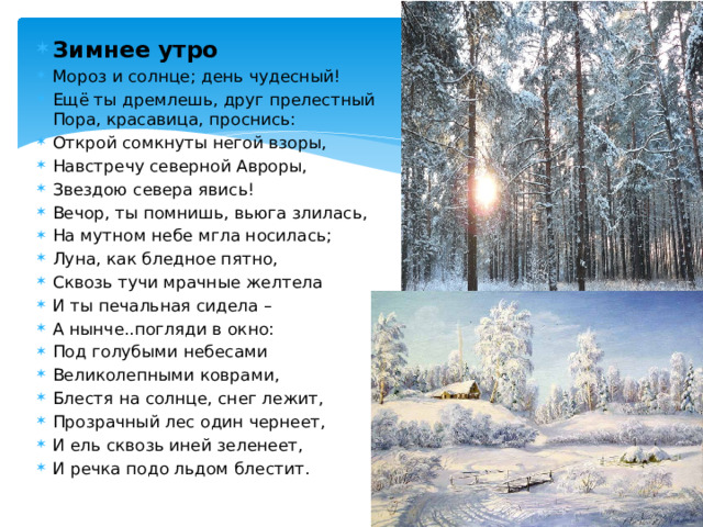Зимнее утро Мороз и солнце; день чудесный! Ещё ты дремлешь, друг прелестный Пора, красавица, проснись: Открой сомкнуты негой взоры, Навстречу северной Авроры, Звездою севера явись! Вечор, ты помнишь, вьюга злилась, На мутном небе мгла носилась; Луна, как бледное пятно, Сквозь тучи мрачные желтела И ты печальная сидела – А нынче..погляди в окно: Под голубыми небесами Великолепными коврами, Блестя на солнце, снег лежит, Прозрачный лес один чернеет, И ель сквозь иней зеленеет, И речка подо льдом блестит. 
