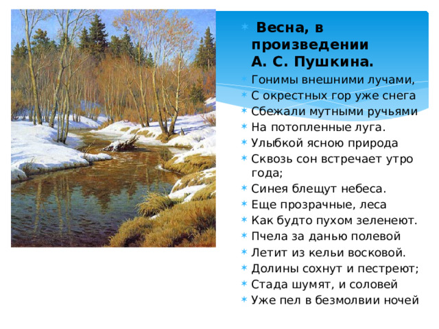  Весна, в произведении  А. С. Пушкина. Гонимы внешними лучами, С окрестных гор уже снега Сбежали мутными ручьями На потопленные луга. Улыбкой ясною природа Сквозь сон встречает утро года; Синея блещут небеса. Еще прозрачные, леса Как будто пухом зеленеют. Пчела за данью полевой Летит из кельи восковой. Долины сохнут и пестреют; Стада шумят, и соловей Уже пел в безмолвии ночей 