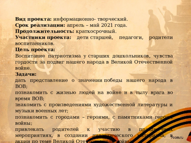 Вид проекта: информационно- творческий. Срок реализации: апрель – май 2021 года. Продолжительность: краткосрочный. Участники проекта: дети старшей, педагоги, родители воспитанников. Цель проекта: Воспитание патриотизма у старших дошкольников, чувства гордости за подвиг нашего народа в Великой Отечественной войне. Задачи: дать представление о значении победы нашего народа в ВОВ; познакомить с жизнью людей на войне и в тылу врага во время ВОВ; знакомить с произведениями художественной литературы и музыки военных лет; познакомить с городами – героями, с памятниками героям войны; привлекать родителей к участию в праздничных мероприятиях, в создании дидактического материала, в акции по теме Великой Отечественной войны; воспитание любви к Родине, уважения к ветеранам; обогащать и развивать словарный запас детей. 