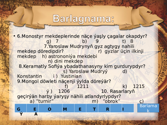 6.Mon o styr mekdeplerinde näçe ýaşly çagalar okapdyr?  g) 7 b) 9 t) 8 7.Ýaroslaw Mudry n yň gyz agtygy nahili mekdep döredipdir?  r) gyzlar üçin ilkinji mekdep h) astrononiýa mekdebi    n) dini mekdep 8.Keramatly Sofiýa ybadathanasyny kim gurdurypdyr?  s) Ýaroslaw Mudryý d) Konstantin  i ) Ýustinian 9.Mongol döwleti näçenji ýylda döreýär?  f) 1211 k) 1215  ý ) 1206 10. Rasarlaryň geçirýän harby ýaryşy nähili atlandyrlypdyr?   a) “turnir” m) “obrok” ç) “desýatina”   Barlamak G E O M E T R I Ý A 