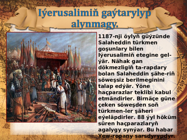 1187-nji öylyň güýzünde Salaheddin türkmen goşunlary bilen Iýerusalimiň etegine gel-ýär. Nähak gan dökmezligiň ta-rapdary bolan Salaheddin şähe-riň söweşsiz berilmeginini talap edýär. Ýöne haçparazlar teklibi kabul etmändirler. Birnäçe güne çeken söweşden soň türkmen-ler şäheri eýeläpdirler. 88 ýyl höküm süren haçparazlaryň agalygy synýar. Bu habar Ýew-ropany sarsdyrypdyr. Rim pa-pasy howlukmaçlyk bilen ýew-ropalylary täze haçly ýör i şe çagyrýar.  