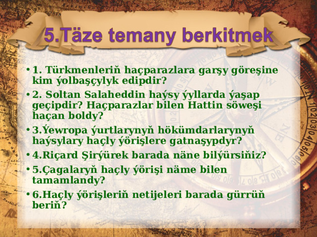 1. Türkmenleriň haçparazlara garşy göreşine kim ýolbaşçylyk edipdir? 2. Soltan Salaheddin haýsy ýyllarda ýaşap geçipdir? Haçparazlar bilen Hattin söweşi haçan boldy? 3.Ýewropa ýurtlarynyň hökümdarlarynyň haýsylary haçly ýörişlere gatnaşypdyr? 4.Riçard Şirýürek barada näne bilýürsiňiz? 5.Çagalaryň haçly ýörişi näme bilen tamamlandy? 6.Haçly ýörişleriň netijeleri barada gürrüň beriň?  
