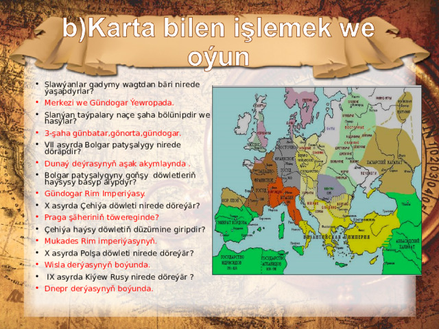 Slawýanlar gadymy wagtdan bäri nirede ýaşapdyrlar? Merkezi we G ü ndogar Ýewropada. Slanýan taýpalary naçe şaha bölünipdir we hasýlar? 3-şaha günbatar,gönorta,gündogar. VII asyrda Bolgar paty şalygy nirede döräpdir? Dunaý deýrasynyň aşak akymlaynda . Bolgar patyşalygyny goňşy döwletleriň haýsysy basyp alypdyr? Gündogar Rim Imperiýasy. X asyrda Çehiýa döwleti nirede döreýär? Praga şäheriniň töwereginde? Çehiýa haýsy döwletiň düzümine giripdir? Mukades Rim imperiýasynyň. X asyrda Polşa döwleti nirede döreýär? Wisla derýasynyň boýunda.  IX asyrda  Kiýew Rusy nirede döreýär ? Dnepr derýasynyň boýunda. 