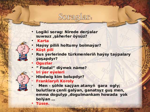 Logiki sorag: Nirede derýalar suwsuz ,şäherler öýsüz?  Karta Haýsy piliň holtumy bolmaýar? Küşt pili Rus ýerlerinde türkmenleriň haýsy taýpalary ýaşapdyr? Oguzlar ” Fiodal” diýmek näme? Iri ýer eýeleri Hlodwig kim bolupdyr? Franklaryň Koroly   Men – şöhle saçýan atanyň gara ogly; bulutlara çenli galýan, ganatsyz guş men, emma dogulyp ,dogulmankam howada yok bolýan … Tüsse.  