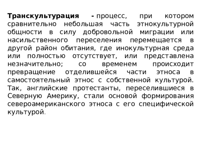 Транскультурация -  процесс, при котором сравнительно небольшая часть этнокультурной общности в силу добровольной миграции или насильственного переселения перемещается в другой район обитания, где инокультурная среда или полностью отсутствует, или представлена незначительно; со временем происходит превращение отделившейся части этноса в самостоятельный этнос с собственной культурой. Так, английские протестанты, переселившиеся в Северную Америку, стали основой формирования североамериканского этноса с его специфической культурой . 