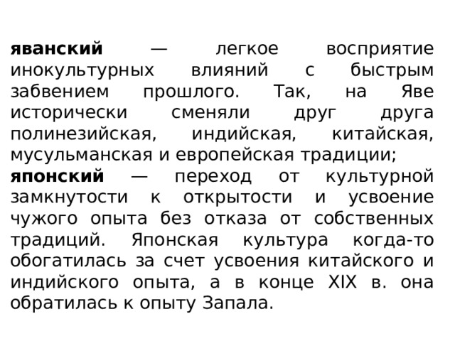 яванский — легкое восприятие инокультурных влияний с быстрым забвением прошлого. Так, на Яве исторически сменяли друг друга полинезийская, индийская, китайская, мусульманская и европейская традиции; японский — переход от культурной замкнутости к открытости и усвоение чужого опыта без отказа от собственных традиций. Японская культура когда-то обогатилась за счет усвоения китайского и индийского опыта, а в конце XIX в. она обратилась к опыту Запала. 
