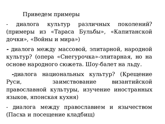  Приведем примеры - диалога культур различных поколений? (примеры из «Тараса Бульбы», «Капитанской дочки», «Войны и мира») - диалога между массовой, элитарной, народной культур? (опера «Снегурочка»-элитарная, но на основе народного сюжета. Шоу-балет на льду.  - диалога национальных культур? (Крещение Руси, заимствование византийской православной культуры, изучение иностранных языков, японская кухня) - диалога между православием и язычеством (Пасха и посещение кладбищ) 