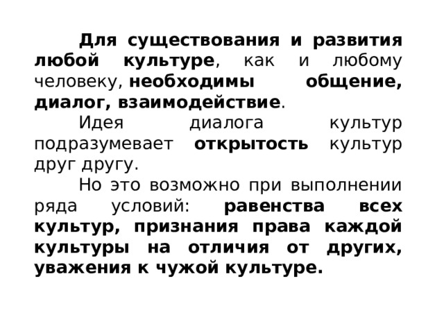  Для существования и развития любой культуре , как и любому человеку,  необходимы общение, диалог, взаимодействие .  Идея диалога культур подразумевает открытость культур друг другу.  Но это возможно при выполнении ряда условий: равенства всех культур, признания права каждой культуры на отличия от других, уважения к чужой культуре. 