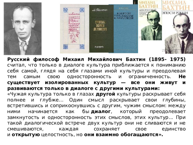 Русский философ Михаил Михайлович Бахтин (1895- 1975) считал, что только в диалоге культура приближается к пониманию себя самой, глядя на себя глазами иной культуры и преодолевая тем самым свою односторонность и ограниченность. Не существует изолированных культур — все они живут и развиваются только в диалоге с другими культурами: «Чужая культура только в глазах  другой  культуры раскрывает себя полнее и глубже… Один смысл раскрывает свои глубины, встретившись и соприкоснувшись с другим, чужим смыслом: между ними начинается как бы  диалог , который преодолевает замкнутость и односторонность этих смыслов, этих культур... При такой диалогической встрече двух культур они не сливаются и не смешиваются, каждая сохраняет свое единство и  открытую  целостность, но они взаимно обогащаются». 