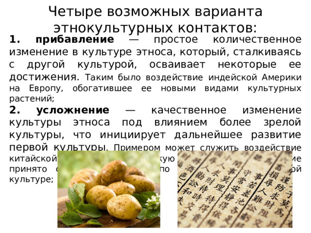 Четыре возможных варианта этнокультурных контактов: 1. прибавление — простое количественное изменение в культуре этноса, который, сталкиваясь с другой культурой, осваивает некоторые ее достижения. Таким было воздействие индейской Америки на Европу, обогатившее ее новыми видами культурных растений; 2. усложнение — качественное изменение культуры этноса под влиянием более зрелой культуры, что инициирует дальнейшее развитие первой культуры . Примером может служить воздействие китайской культуры на японскую и корейскую, последние принято считать дочерними по отношению к китайской культуре; 