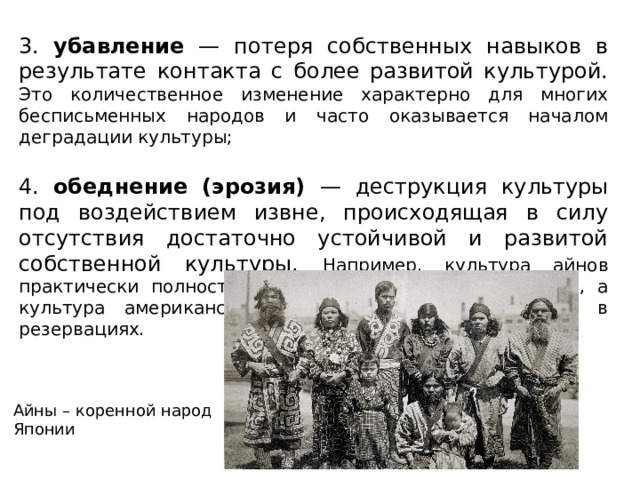 3. убавление — потеря собственных навыков в результате контакта с более развитой культурой. Это количественное изменение характерно для многих бесписьменных народов и часто оказывается началом деградации культуры; 4. обеднение (эрозия) — деструкция культуры под воздействием извне, происходящая в силу отсутствия достаточно устойчивой и развитой собственной культуры. Например, культура айнов практически полностью поглощена японской культурой, а культура американских индейцев сохранилась лишь в резервациях. Айны – коренной народ Японии  