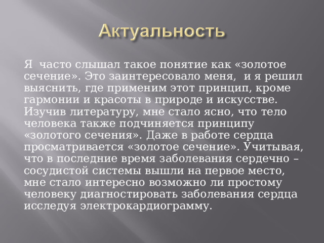 Я часто слышал такое понятие как «золотое сечение». Это заинтересовало меня, и я решил выяснить, где применим этот принцип, кроме гармонии и красоты в природе и искусстве. Изучив литературу, мне стало ясно, что тело человека также подчиняется принципу «золотого сечения». Даже в работе сердца просматривается «золотое сечение». Учитывая, что в последние время заболевания сердечно – сосудистой системы вышли на первое место, мне стало интересно возможно ли простому человеку диагностировать заболевания сердца исследуя электрокардиограмму. 