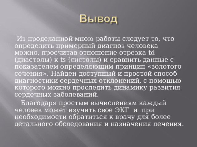  Из проделанной мною работы следует то, что определить примерный диагноз человека можно, просчитав отношение отрезка td (диастолы) к ts (систолы) и сравнить данные с показателем определяющим принцип «золотого сечения». Найден доступный и простой способ диагностики сердечных отклонений, с помощью которого можно проследить динамику развития сердечных заболеваний.  Благодаря простым вычислениям каждый человек может изучить свое ЭКГ и при необходимости обратиться к врачу для более детального обследования и назначения лечения. 
