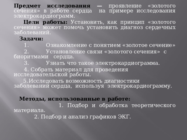 Предмет исследования — проявление «золотого сечения» в работе сердца на примере исследования электрокардиограмм.  Цели работы: Установить, как принцип «золотого сечения» может помочь установить диагноз сердечных заболеваний.  Задачи:  1.  Ознакомление с понятием «золотое сечение»  2.  Установление связи «золотого сечения» с биоритмами сердца.  3.  Узнать что такое электрокардиограмма.  4. Собрать материал для проведения исследовательской работы.  5.  Исследовать возможность диагностики заболеваний сердца, используя электрокардиограмму.    Методы, использованные в работе:  1. Подбор и обработка теоретического материала.  2. Подбор и анализ графиков ЭКГ. 